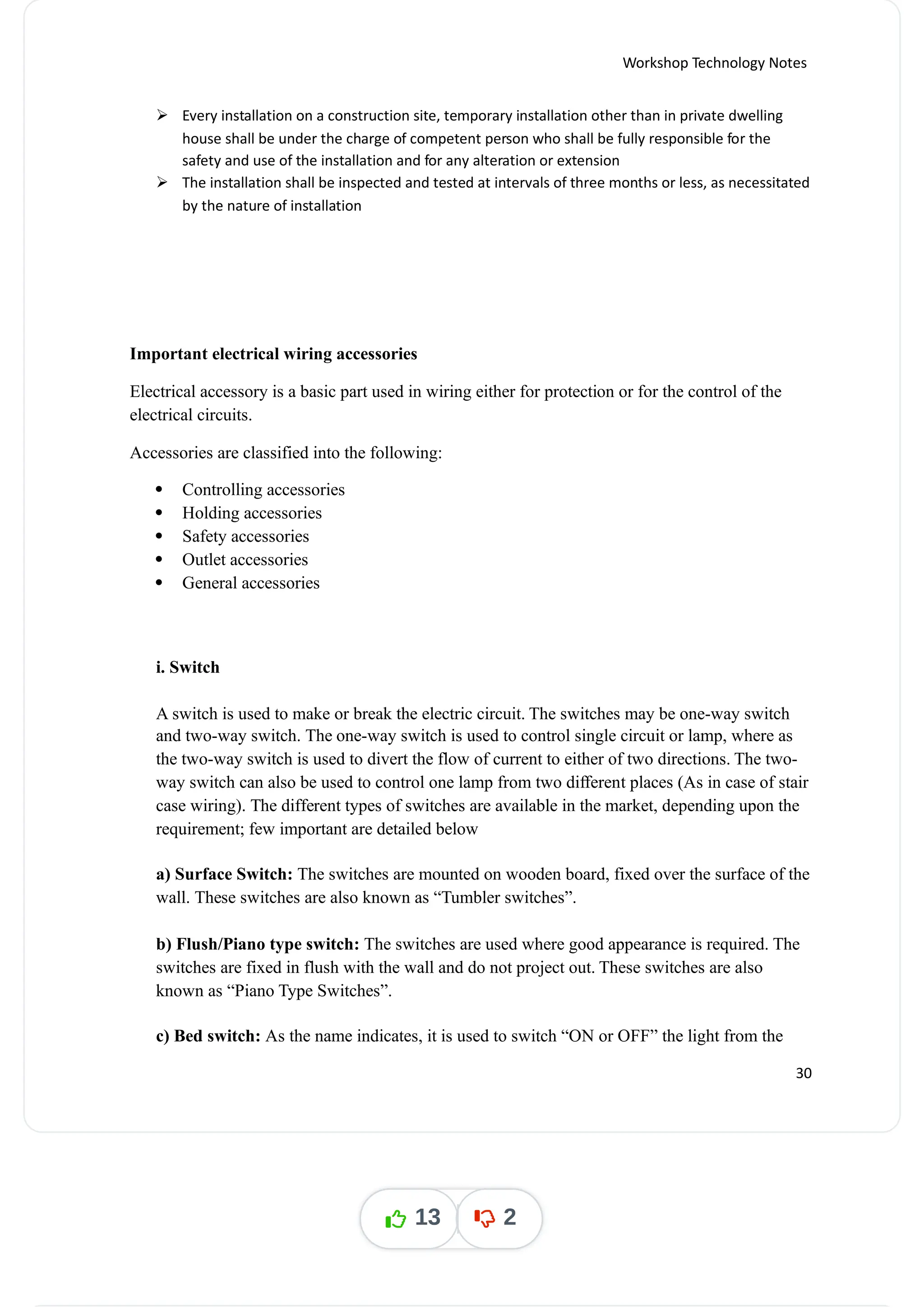 Workshop Technology Notes
 Every installation on a construction site, temporary installation other than in private dwelling
house shall be under the charge of competent person who shall be fully responsible for the
safety and use of the installation and for any alteration or extension
 The installation shall be inspected and tested at intervals of three months or less, as necessitated
by the nature of installation
Important electrical wiring accessories
Electrical accessory is a basic part used in wiring either for protection or for the control of the
electrical circuits.
Accessories are classified into the following:
 Controlling accessories
 Holding accessories
 Safety accessories
 Outlet accessories
 General accessories
i. Switch
A switch is used to make or break the electric circuit. The switches may be one-way switch
and two-way switch. The one-way switch is used to control single circuit or lamp, where as
the two-way switch is used to divert the flow of current to either of two directions. The two-
way switch can also be used to control one lamp from two different places (As in case of stair
case wiring). The different types of switches are available in the market, depending upon the
requirement; few important are detailed below
a) Surface Switch: The switches are mounted on wooden board, fixed over the surface of the
wall. These switches are also known as “Tumbler switches”.
b) Flush/Piano type switch: The switches are used where good appearance is required. The
switches are fixed in flush with the wall and do not project out. These switches are also
known as “Piano Type Switches”.
c) Bed switch: As the name indicates, it is used to switch “ON or OFF” the light from the
30
13 2
 