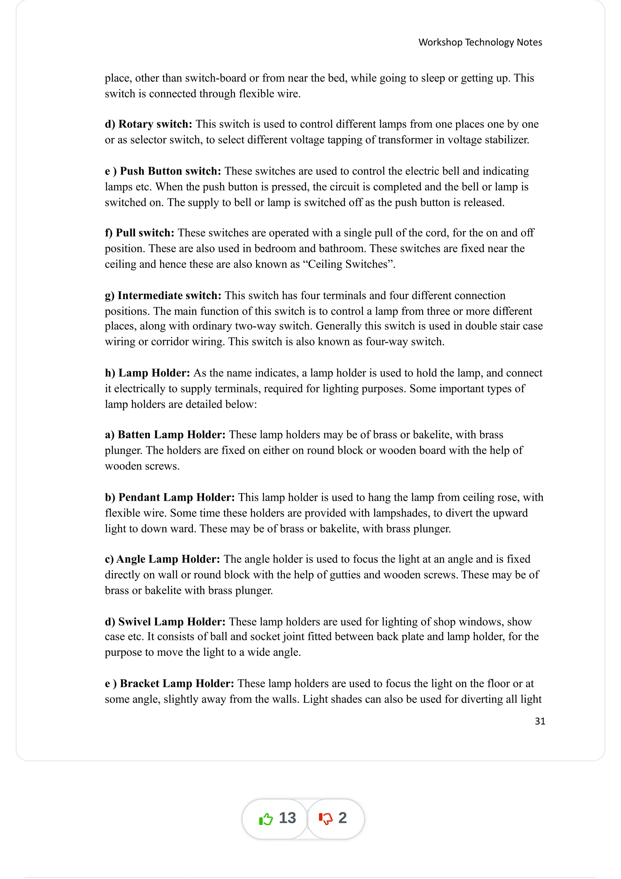 Workshop Technology Notes
place, other than switch-board or from near the bed, while going to sleep or getting up. This
switch is connected through flexible wire.
d) Rotary switch: This switch is used to control different lamps from one places one by one
or as selector switch, to select different voltage tapping of transformer in voltage stabilizer.
e ) Push Button switch: These switches are used to control the electric bell and indicating
lamps etc. When the push button is pressed, the circuit is completed and the bell or lamp is
switched on. The supply to bell or lamp is switched off as the push button is released.
f) Pull switch: These switches are operated with a single pull of the cord, for the on and off
position. These are also used in bedroom and bathroom. These switches are fixed near the
ceiling and hence these are also known as “Ceiling Switches”.
g) Intermediate switch: This switch has four terminals and four different connection
positions. The main function of this switch is to control a lamp from three or more different
places, along with ordinary two-way switch. Generally this switch is used in double stair case
wiring or corridor wiring. This switch is also known as four-way switch.
h) Lamp Holder: As the name indicates, a lamp holder is used to hold the lamp, and connect
it electrically to supply terminals, required for lighting purposes. Some important types of
lamp holders are detailed below:
a) Batten Lamp Holder: These lamp holders may be of brass or bakelite, with brass
plunger. The holders are fixed on either on round block or wooden board with the help of
wooden screws.
b) Pendant Lamp Holder: This lamp holder is used to hang the lamp from ceiling rose, with
flexible wire. Some time these holders are provided with lampshades, to divert the upward
light to down ward. These may be of brass or bakelite, with brass plunger.
c) Angle Lamp Holder: The angle holder is used to focus the light at an angle and is fixed
directly on wall or round block with the help of gutties and wooden screws. These may be of
brass or bakelite with brass plunger.
d) Swivel Lamp Holder: These lamp holders are used for lighting of shop windows, show
case etc. It consists of ball and socket joint fitted between back plate and lamp holder, for the
purpose to move the light to a wide angle.
e ) Bracket Lamp Holder: These lamp holders are used to focus the light on the floor or at
some angle, slightly away from the walls. Light shades can also be used for diverting all light
31
13 2
 