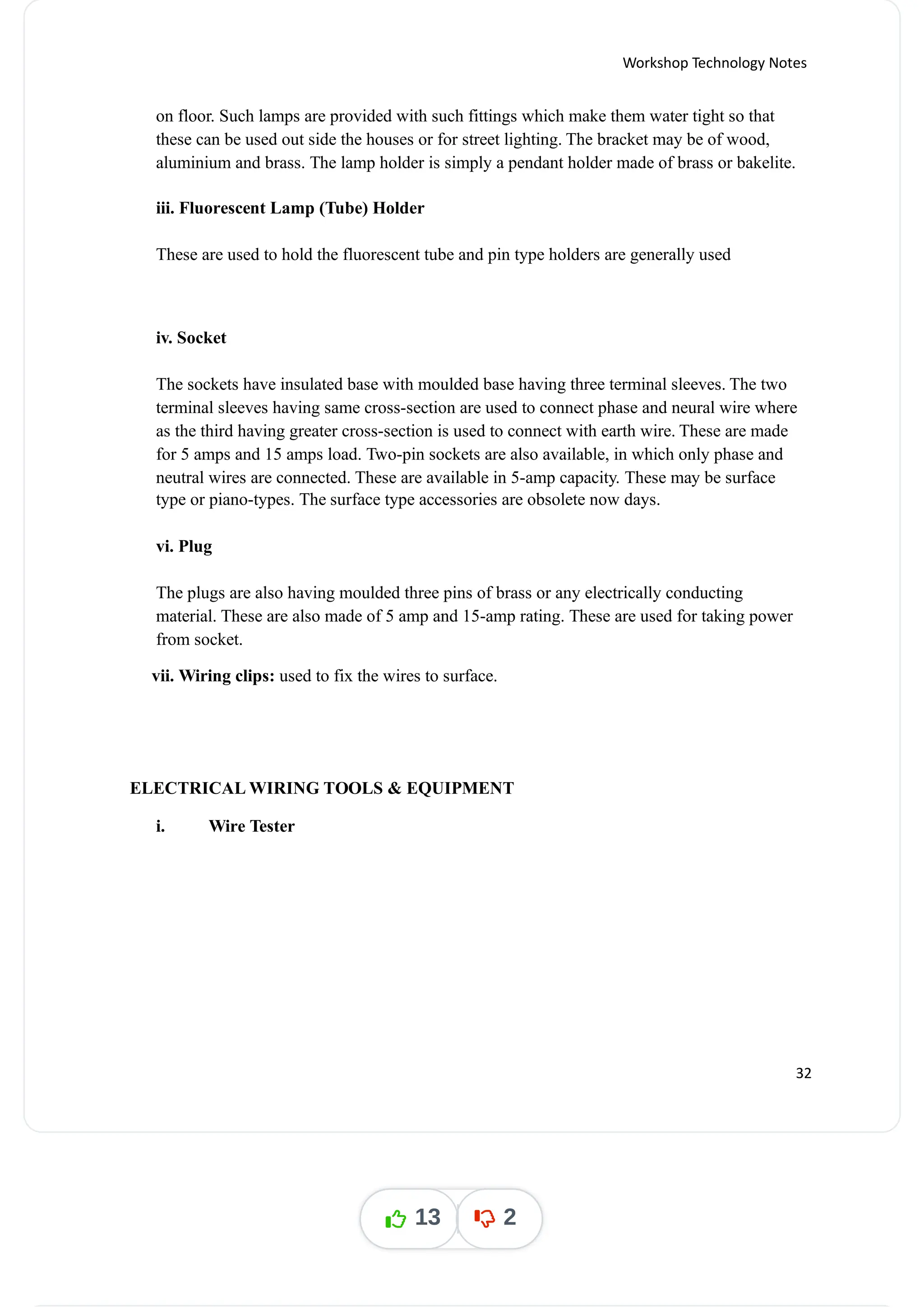 Workshop Technology Notes
on floor. Such lamps are provided with such fittings which make them water tight so that
these can be used out side the houses or for street lighting. The bracket may be of wood,
aluminium and brass. The lamp holder is simply a pendant holder made of brass or bakelite.
iii. Fluorescent Lamp (Tube) Holder
These are used to hold the fluorescent tube and pin type holders are generally used
iv. Socket
The sockets have insulated base with moulded base having three terminal sleeves. The two
terminal sleeves having same cross-section are used to connect phase and neural wire where
as the third having greater cross-section is used to connect with earth wire. These are made
for 5 amps and 15 amps load. Two-pin sockets are also available, in which only phase and
neutral wires are connected. These are available in 5-amp capacity. These may be surface
type or piano-types. The surface type accessories are obsolete now days.
vi. Plug
The plugs are also having moulded three pins of brass or any electrically conducting
material. These are also made of 5 amp and 15-amp rating. These are used for taking power
from socket.
vii. Wiring clips: used to fix the wires to surface.
ELECTRICAL WIRING TOOLS & EQUIPMENT
i. Wire Tester
32
13 2
 