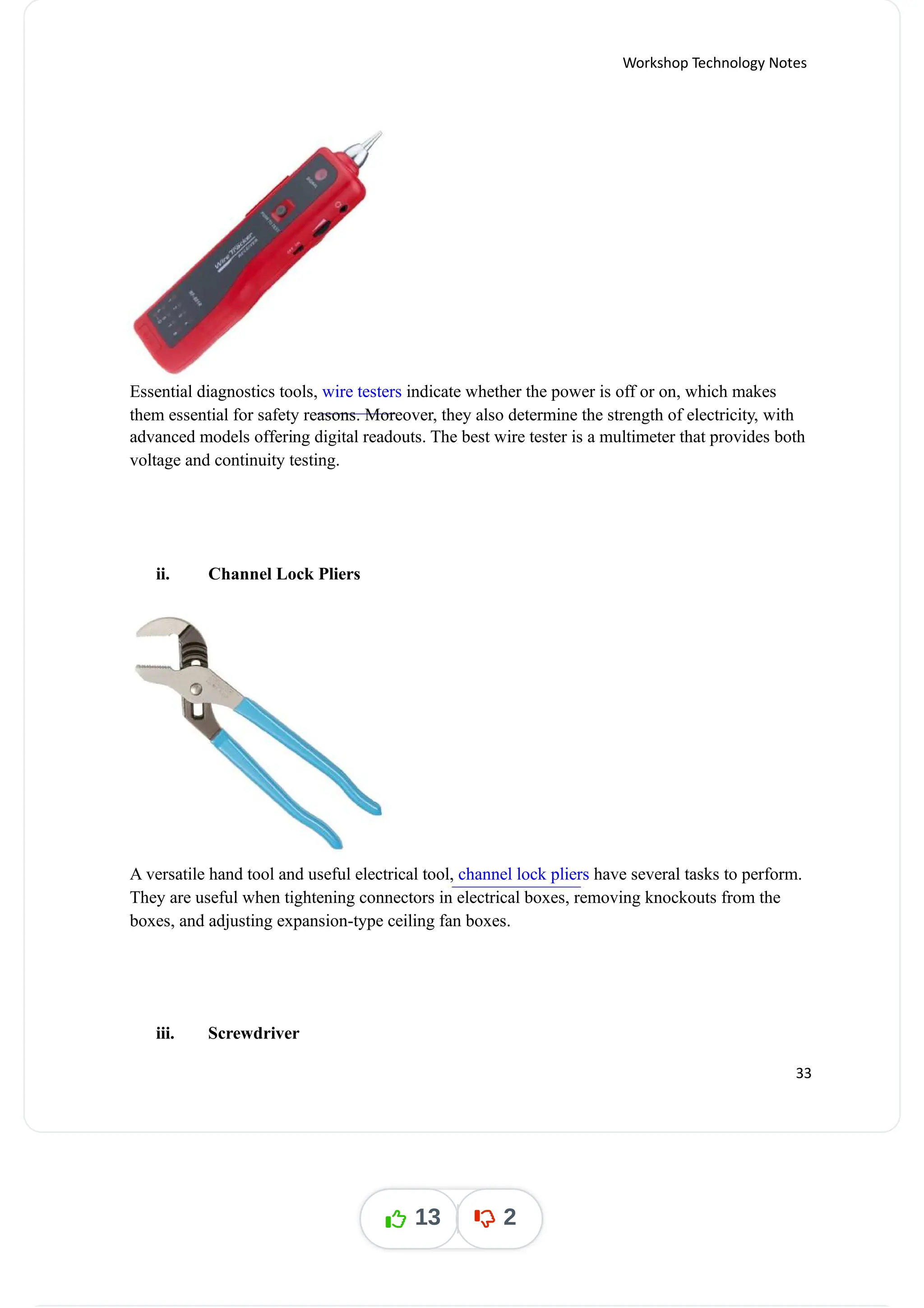 Workshop Technology Notes
Essential diagnostics tools, indicate whether the power is off or on, which makes
wire testers
them essential for safety reasons. Moreover, they also determine the strength of electricity, with
advanced models offering digital readouts. The best wire tester is a multimeter that provides both
voltage and continuity testing.
ii. Channel Lock Pliers
A versatile hand tool and useful electrical tool, have several tasks to perform.
channel lock pliers
They are useful when tightening connectors in electrical boxes, removing knockouts from the
boxes, and adjusting expansion-type ceiling fan boxes.
iii. Screwdriver
33
13 2
 