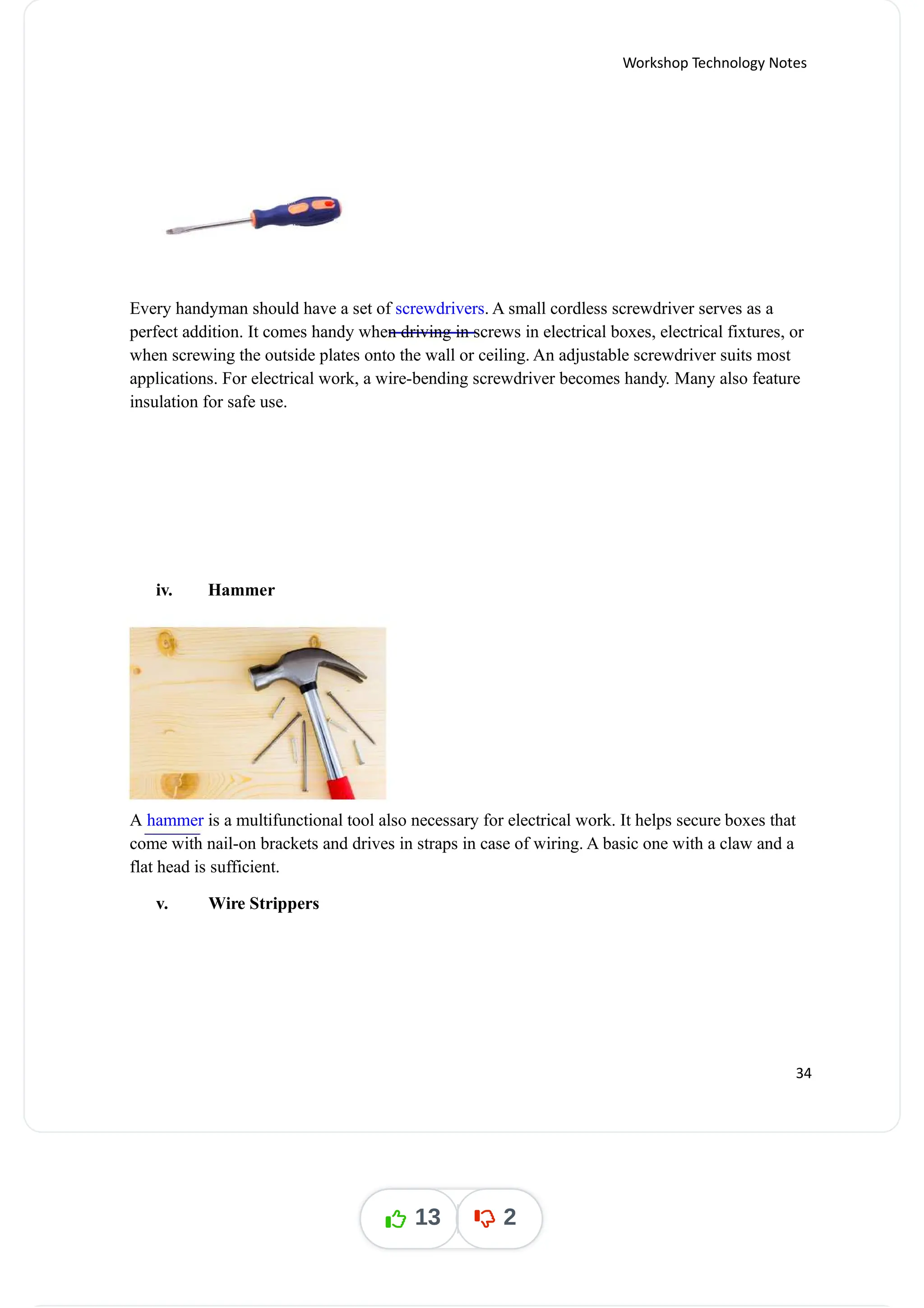 Workshop Technology Notes
Every handyman should have a set of . A small cordless screwdriver serves as a
screwdrivers
perfect addition. It comes handy when driving in screws in electrical boxes, electrical fixtures, or
when screwing the outside plates onto the wall or ceiling. An adjustable screwdriver suits most
applications. For electrical work, a wire-bending screwdriver becomes handy. Many also feature
insulation for safe use.
iv. Hammer
A is a multifunctional tool also necessary for electrical work. It helps secure boxes that
hammer
come with nail-on brackets and drives in straps in case of wiring. A basic one with a claw and a
flat head is sufficient.
v. Wire Strippers
34
13 2
 