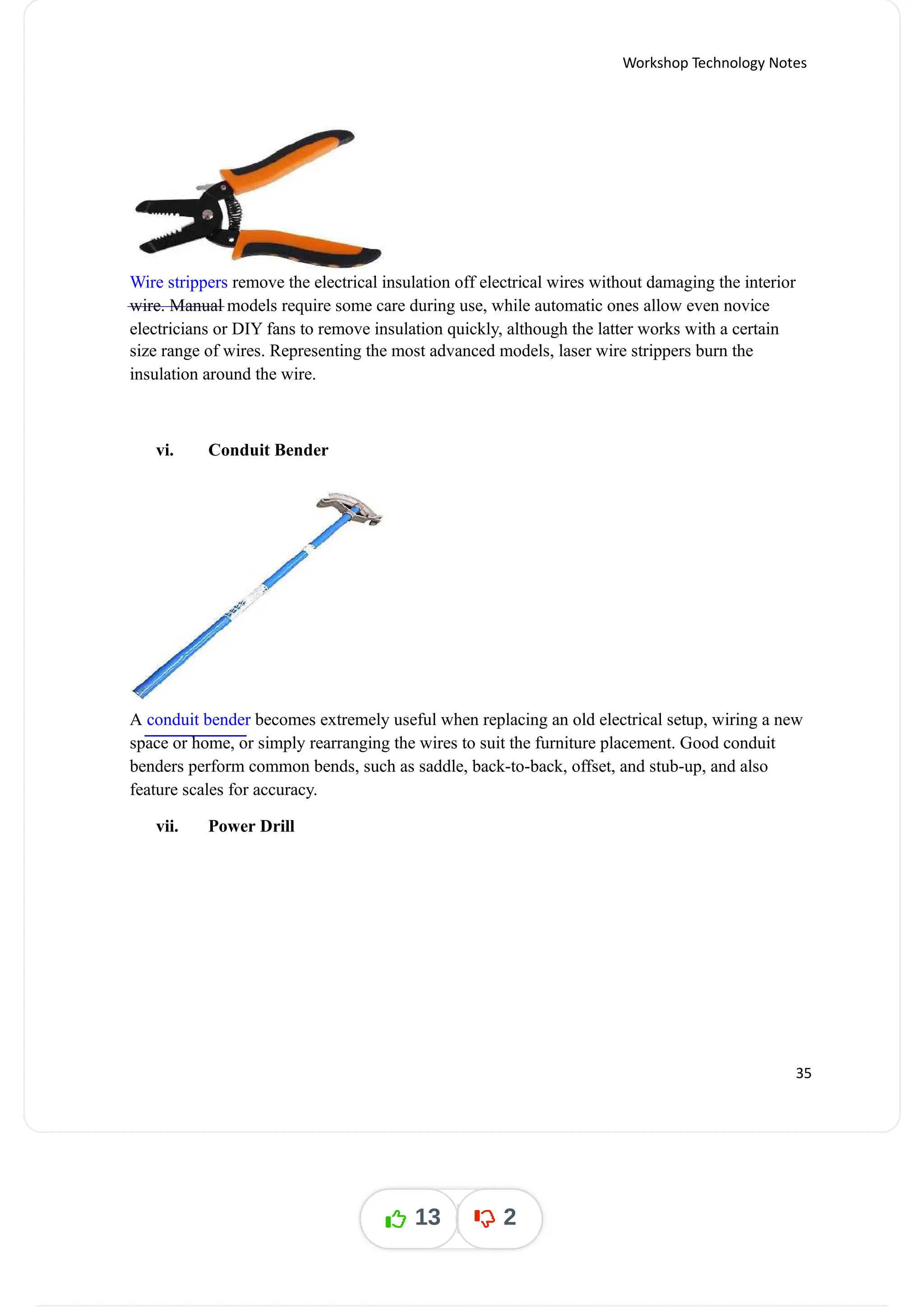 Workshop Technology Notes
Wire strippers remove the electrical insulation off electrical wires without damaging the interior
wire. Manual models require some care during use, while automatic ones allow even novice
electricians or DIY fans to remove insulation quickly, although the latter works with a certain
size range of wires. Representing the most advanced models, laser wire strippers burn the
insulation around the wire.
vi. Conduit Bender
A becomes extremely useful when replacing an old electrical setup, wiring a new
conduit bender
space or home, or simply rearranging the wires to suit the furniture placement. Good conduit
benders perform common bends, such as saddle, back-to-back, offset, and stub-up, and also
feature scales for accuracy.
vii. Power Drill
35
13 2
 