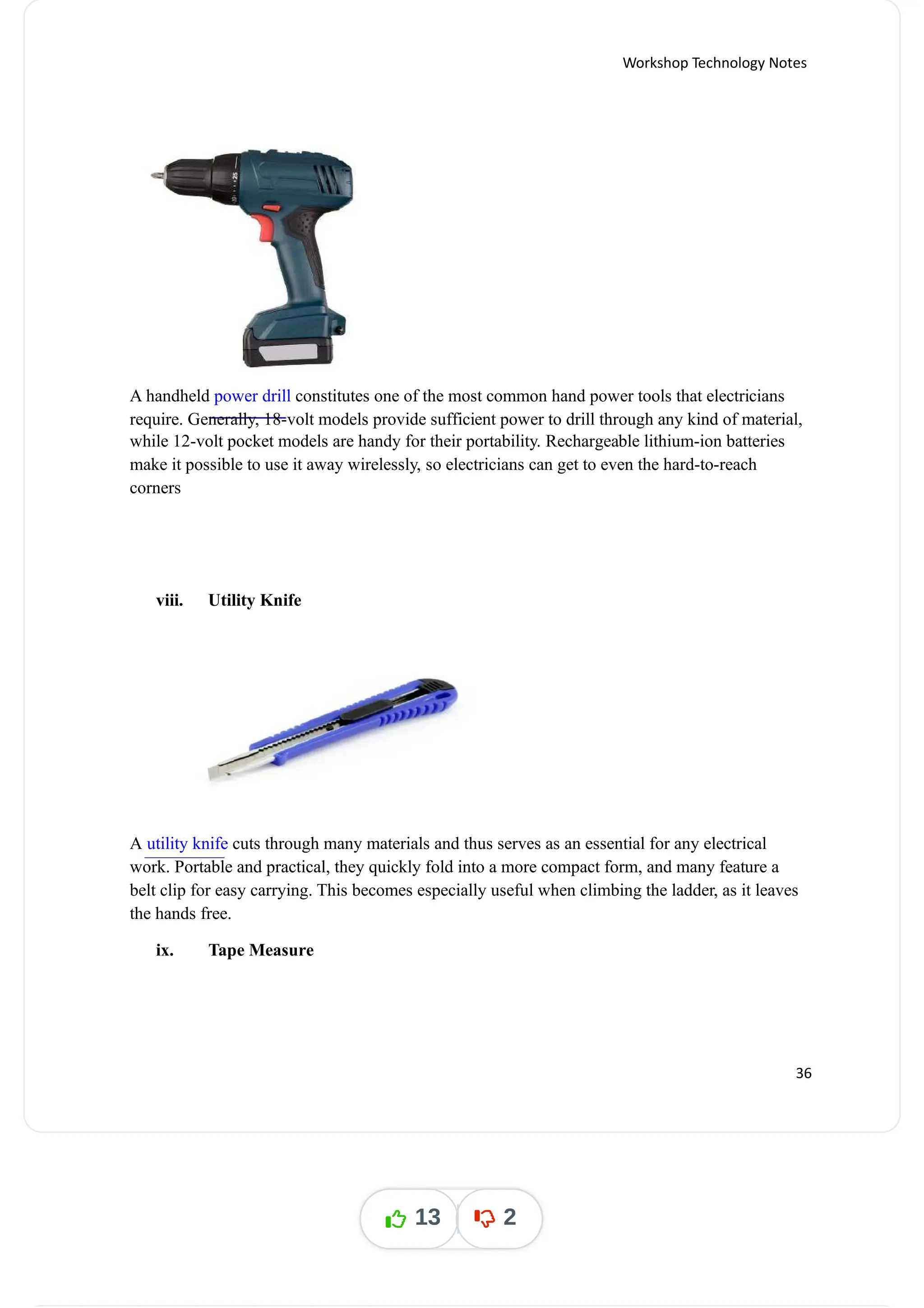 Workshop Technology Notes
A handheld constitutes one of the most common hand power tools that electricians
power drill
require. Generally, 18-volt models provide sufficient power to drill through any kind of material,
while 12-volt pocket models are handy for their portability. Rechargeable lithium-ion batteries
make it possible to use it away wirelessly, so electricians can get to even the hard-to-reach
corners
viii. Utility Knife
A cuts through many materials and thus serves as an essential for any electrical
utility knife
work. Portable and practical, they quickly fold into a more compact form, and many feature a
belt clip for easy carrying. This becomes especially useful when climbing the ladder, as it leaves
the hands free.
ix. Tape Measure
36
13 2
 