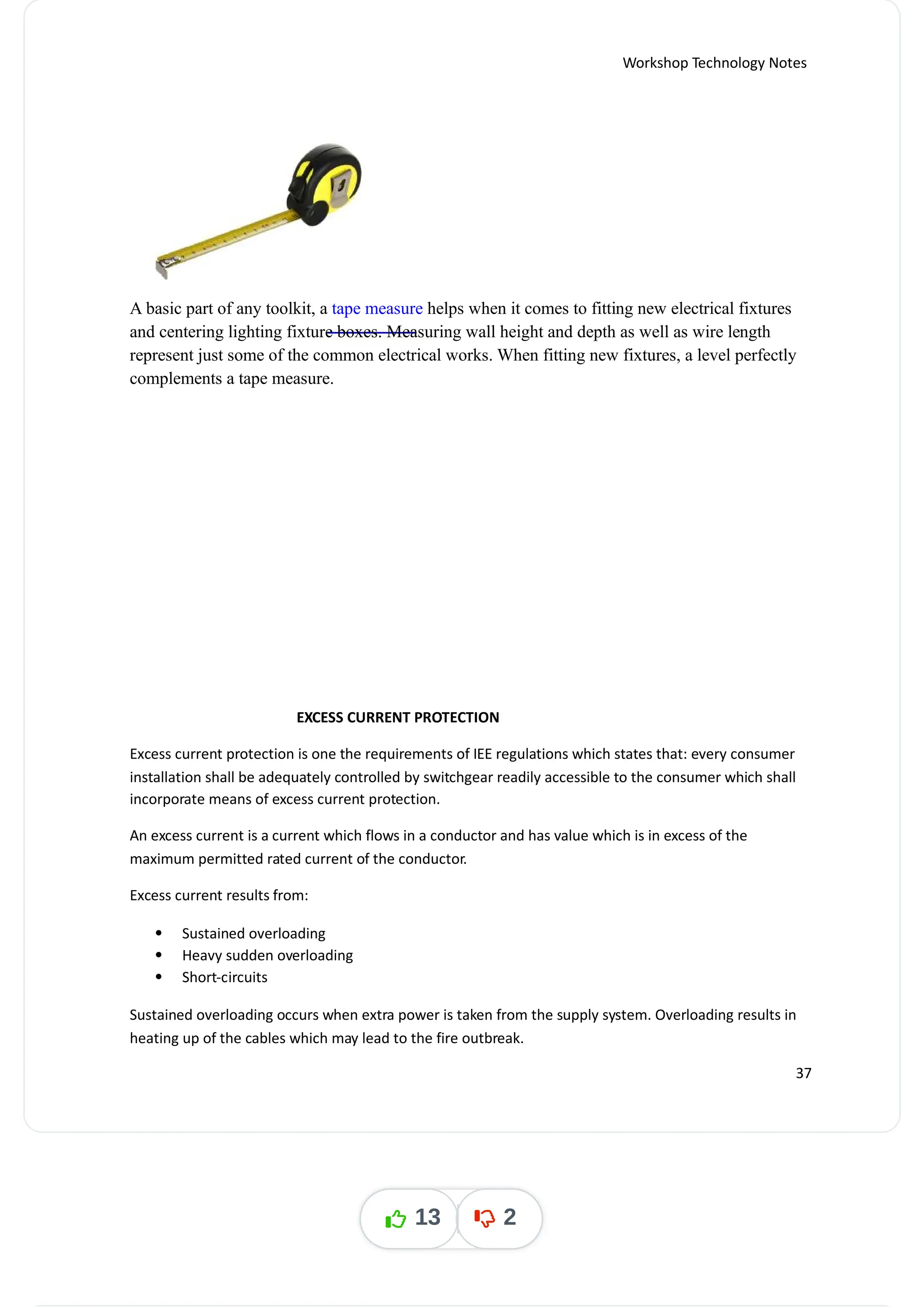 Workshop Technology Notes
A basic part of any toolkit, a helps when it comes to fitting new electrical fixtures
tape measure
and centering lighting fixture boxes. Measuring wall height and depth as well as wire length
represent just some of the common electrical works. When fitting new fixtures, a level perfectly
complements a tape measure.
EXCESS CURRENT PROTECTION
Excess current protection is one the requirements of IEE regulations which states that: every consumer
installation shall be adequately controlled by switchgear readily accessible to the consumer which shall
incorporate means of excess current protection.
An excess current is a current which flows in a conductor and has value which is in excess of the
maximum permitted rated current of the conductor.
Excess current results from:
 Sustained overloading
 Heavy sudden overloading
 Short-circuits
Sustained overloading occurs when extra power is taken from the supply system. Overloading results in
heating up of the cables which may lead to the fire outbreak.
37
13 2
 