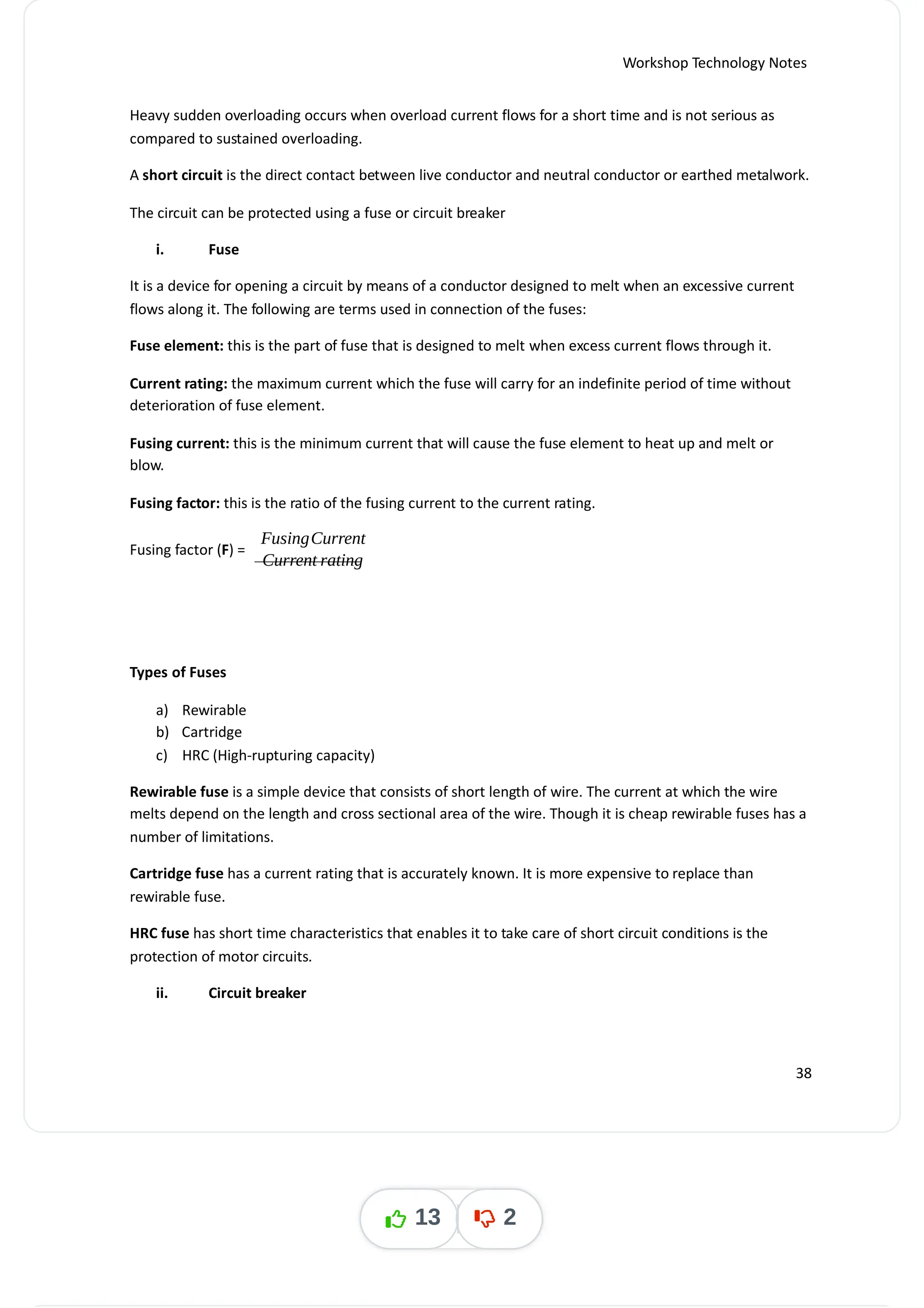 Workshop Technology Notes
Heavy sudden overloading occurs when overload current flows for a short time and is not serious as
compared to sustained overloading.
A is the direct contact between live conductor and neutral conductor or earthed metalwork.
short circuit
The circuit can be protected using a fuse or circuit breaker
i. Fuse
It is a device for opening a circuit by means of a conductor designed to melt when an excessive current
flows along it. The following are terms used in connection of the fuses:
Fuse element: this is the part of fuse that is designed to melt when excess current flows through it.
Current rating: the maximum current which the fuse will carry for an indefinite period of time without
deterioration of fuse element.
Fusing current: this is the minimum current that will cause the fuse element to heat up and melt or
blow.
Fusing factor: this is the ratio of the fusing current to the current rating.
Fusing factor ( ) =
F
FusingCurrent
Current rating
Types of Fuses
a) Rewirable
b) Cartridge
c) HRC (High-rupturing capacity)
Rewirable fuse is a simple device that consists of short length of wire. The current at which the wire
melts depend on the length and cross sectional area of the wire. Though it is cheap rewirable fuses has a
number of limitations.
Cartridge fuse has a current rating that is accurately known. It is more expensive to replace than
rewirable fuse.
HRC fuse has short time characteristics that enables it to take care of short circuit conditions is the
protection of motor circuits.
ii. Circuit breaker
38
13 2
 