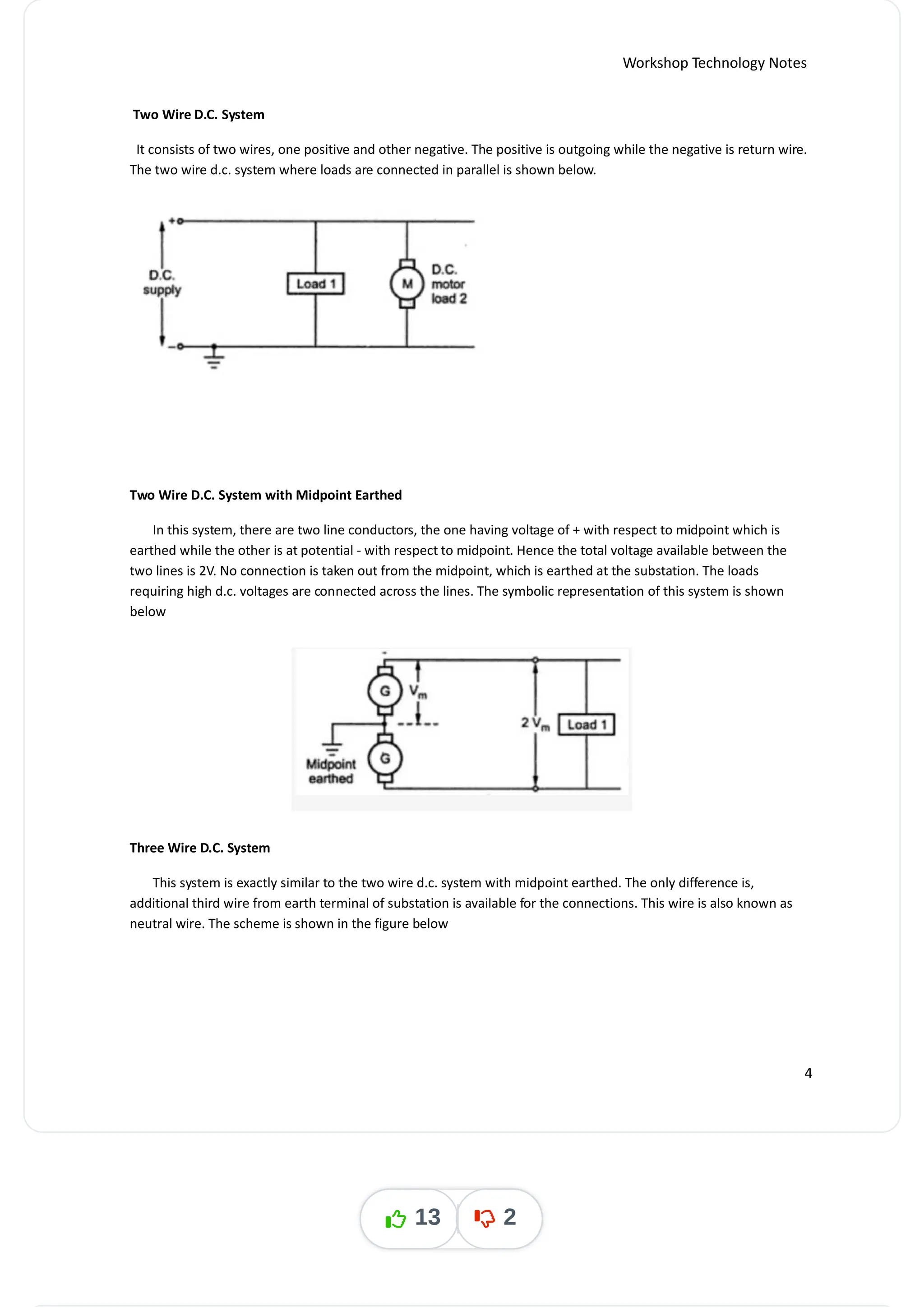 Workshop Technology Notes
Two Wire D.C. System
It consists of two wires, one positive and other negative. The positive is outgoing while the negative is return wire.
The two wire d.c. system where loads are connected in parallel is shown below.
Two Wire D.C. System with Midpoint Earthed
In this system, there are two line conductors, the one having voltage of + with respect to midpoint which is
earthed while the other is at potential - with respect to midpoint. Hence the total voltage available between the
two lines is 2V. No connection is taken out from the midpoint, which is earthed at the substation. The loads
requiring high d.c. voltages are connected across the lines. The symbolic representation of this system is shown
below
Three Wire D.C. System
This system is exactly similar to the two wire d.c. system with midpoint earthed. The only difference is,
additional third wire from earth terminal of substation is available for the connections. This wire is also known as
neutral wire. The scheme is shown in the figure below
4
13 2
 