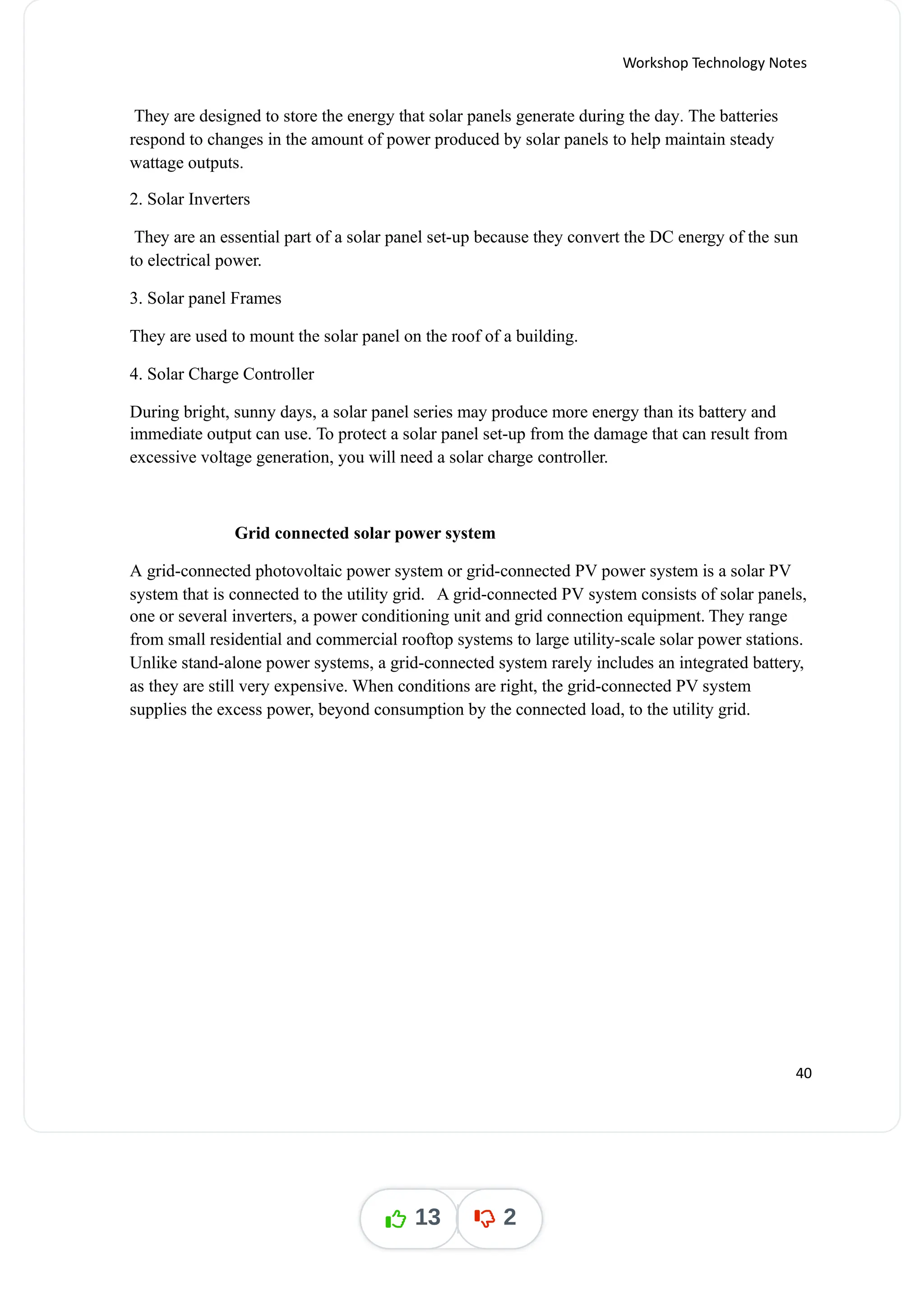 Workshop Technology Notes
They are designed to store the energy that solar panels generate during the day The batteries
.
respond to changes in the amount of power produced by solar panels to help maintain steady
wattage outputs.
2. Solar Inverters
They are an essential part of a solar panel set-up because they convert the DC energy of the sun
to electrical power.
3. Solar panel Frames
They are used to mount the solar panel on the roof of a building.
4. Solar Charge Controller
During bright, sunny days, a solar panel series may produce more energy than its battery and
immediate output can use. To protect a solar panel set-up from the damage that can result from
excessive voltage generation, you will need a solar charge controller.
Grid connected solar power system
A grid-connected photovoltaic power system or grid-connected PV power system is a solar PV
system that is connected to the utility grid. A grid-connected PV system consists of solar panels,
one or several inverters, a power conditioning unit and grid connection equipment. They range
from small residential and commercial rooftop systems to large utility-scale solar power stations.
Unlike stand-alone power systems, a grid-connected system rarely includes an integrated battery,
as they are still very expensive. When conditions are right, the grid-connected PV system
supplies the excess power, beyond consumption by the connected load, to the utility grid.
40
13 2
 