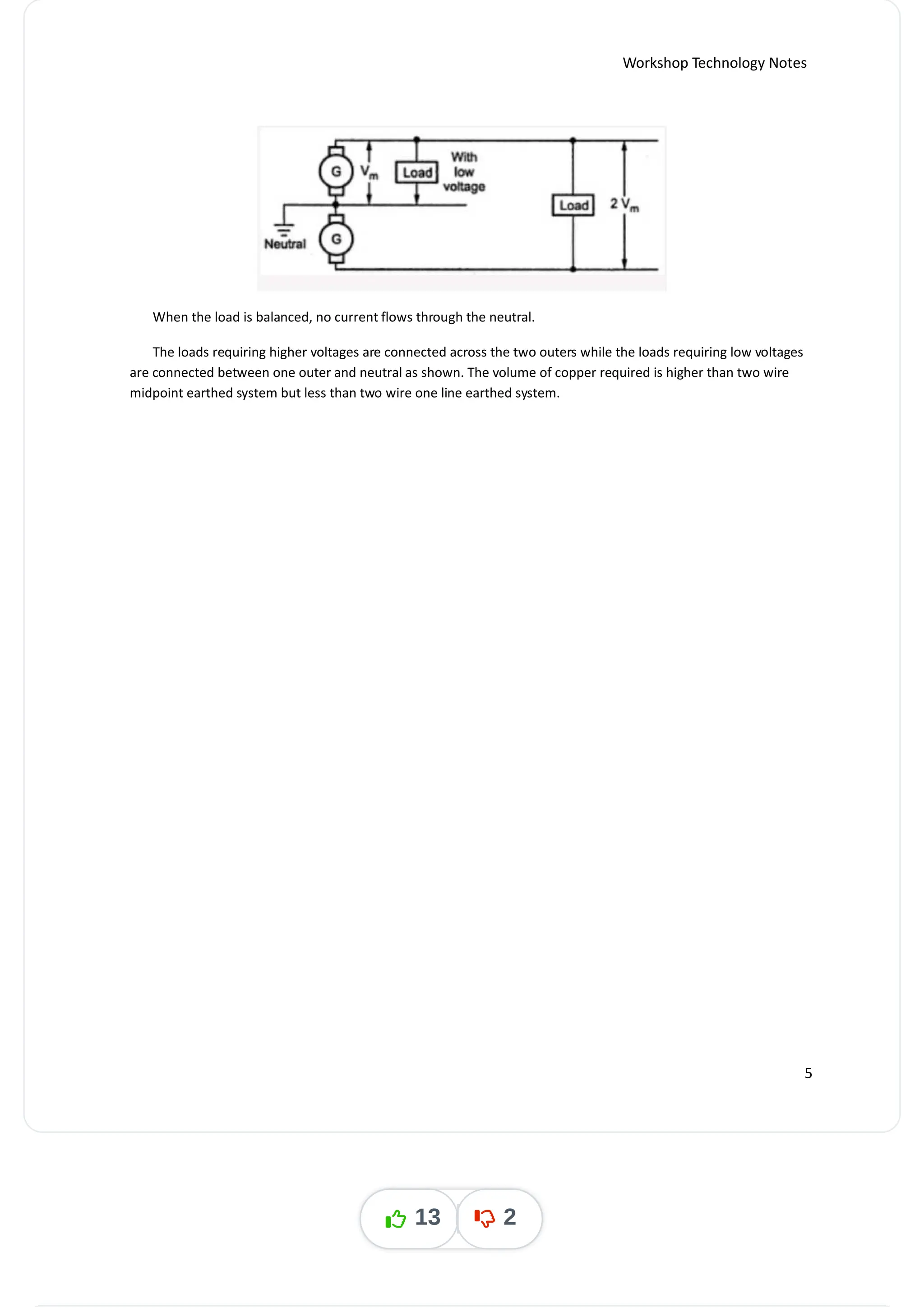 Workshop Technology Notes
When the load is balanced, no current flows through the neutral.
The loads requiring higher voltages are connected across the two outers while the loads requiring low voltages
are connected between one outer and neutral as shown. The volume of copper required is higher than two wire
midpoint earthed system but less than two wire one line earthed system.
5
13 2
 