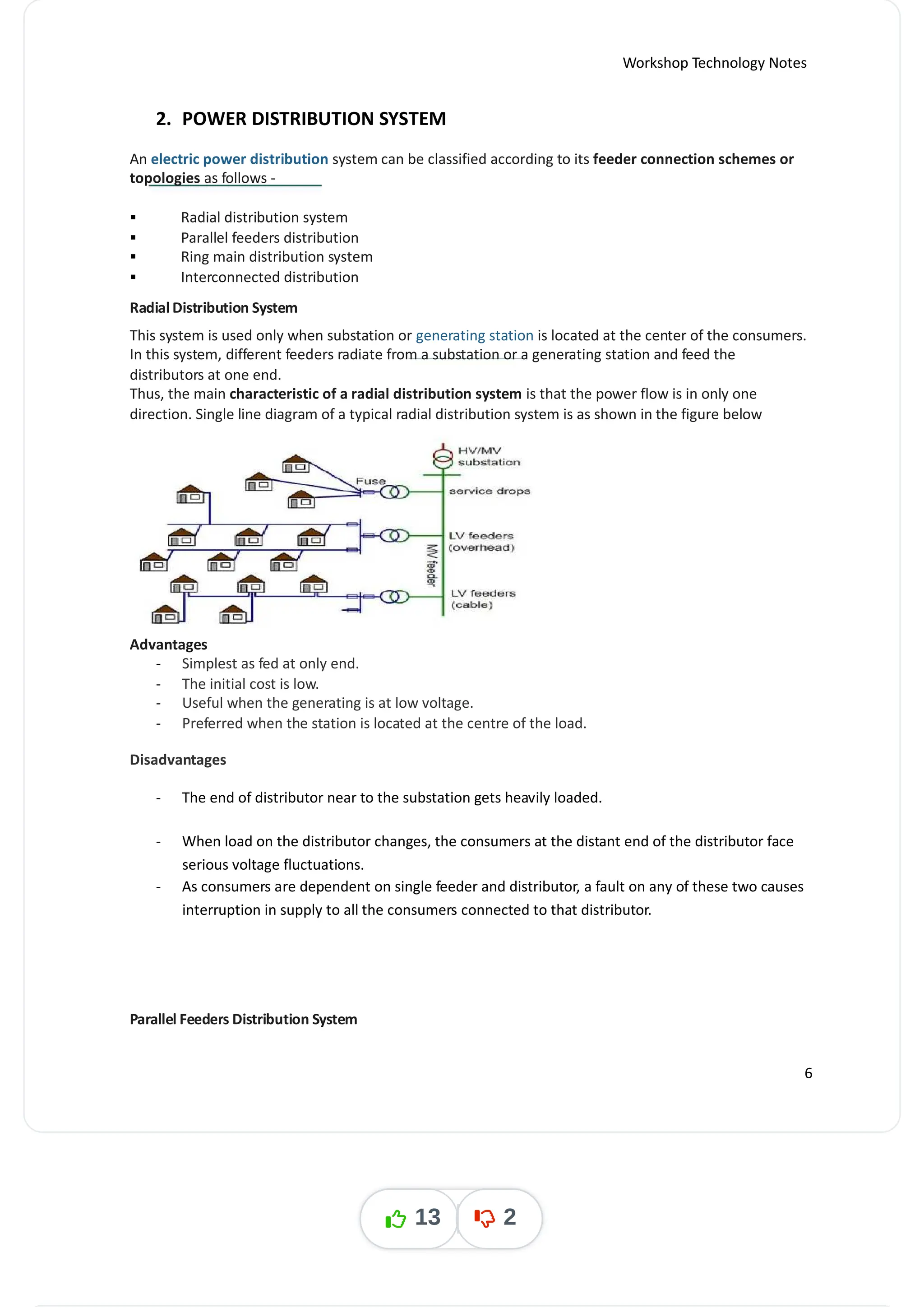 Workshop Technology Notes
2. POWER DISTRIBUTION SYSTEM
An electric power distribution system can be classified according to its feeder connection schemes or
topologies as follows -
 Radial distribution system
 Parallel feeders distribution
 Ring main distribution system
 Interconnected distribution
Radial Distribution System
This system is used only when substation or generating station is located at the center of the consumers.
In this system, different feeders radiate from a substation or a generating station and feed the
distributors at one end.
Thus, the main characteristic of a radial distribution system is that the power flow is in only one
direction. Single line diagram of a typical radial distribution system is as shown in the figure below
Advantages
- Simplest as fed at only end.
- The initial cost is low.
- Useful when the generating is at low voltage.
- Preferred when the station is located at the centre of the load.
Disadvantages
- The end of distributor near to the substation gets heavily loaded.
- When load on the distributor changes, the consumers at the distant end of the distributor face
serious voltage fluctuations.
- As consumers are dependent on single feeder and distributor, a fault on any of these two causes
interruption in supply to all the consumers connected to that distributor.
Parallel Feeders Distribution System
6
13 2
 