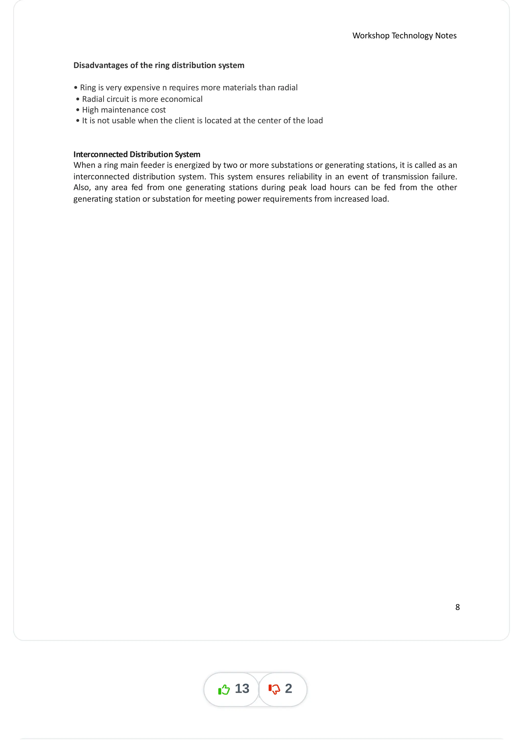 Workshop Technology Notes
Disadvantages of the ring distribution system
• Ring is very expensive n requires more materials than radial
• Radial circuit is more economical
• High maintenance cost
• It is not usable when the client is located at the center of the load
Interconnected Distribution System
When a ring main feeder is energized by two or more substations or generating stations, it is called as an
interconnected distribution system. This system ensures reliability in an event of transmission failure.
Also, any area fed from one generating stations during peak load hours can be fed from the other
generating station or substation for meeting power requirements from increased load.
8
13 2
 