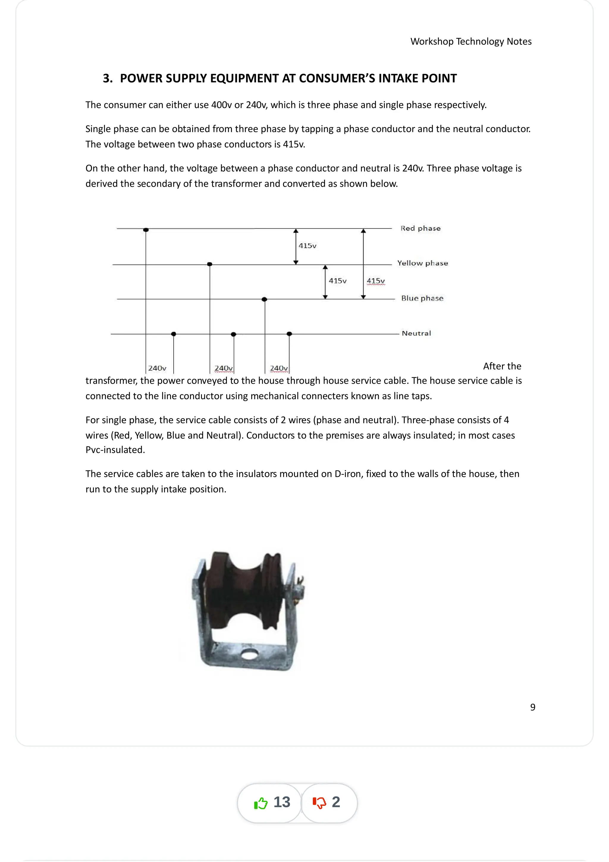 Workshop Technology Notes
3. POWER SUPPLY EQUIPMENT AT CONSUMER’S INTAKE POINT
The consumer can either use 400v or 240v, which is three phase and single phase respectively.
Single phase can be obtained from three phase by tapping a phase conductor and the neutral conductor.
The voltage between two phase conductors is 415v.
On the other hand, the voltage between a phase conductor and neutral is 240v. Three phase voltage is
derived the secondary of the transformer and converted as shown below.
After the
transformer, the power conveyed to the house through house service cable. The house service cable is
connected to the line conductor using mechanical connecters known as line taps.
For single phase, the service cable consists of 2 wires (phase and neutral). Three-phase consists of 4
wires (Red, Yellow, Blue and Neutral). Conductors to the premises are always insulated; in most cases
Pvc-insulated.
The service cables are taken to the insulators mounted on D-iron, fixed to the walls of the house, then
run to the supply intake position.
9
13 2
 