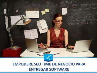 EMPODERE SEU TIME DE NEGÓCIO PARA
ENTREGAR SOFTWARE
 