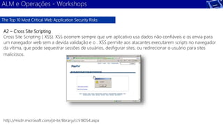 ALM e Operações - Workshops 
The Top 10 Most Critical Web Application Security Risks 
A2 – Cross Site Scripting 
Cross Site Scripting ( XSS). XSS ocorrem sempre que um aplicativo usa dados não confiáveis e os envia para 
um navegador web sem a devida validação e o . XSS permite aos atacantes executarem scripts no navegador 
da vítima, que pode sequestrar sessões de usuários, desfigurar sites, ou redirecionar o usuário para sites 
maliciosos. 
http://msdn.microsoft.com/pt-br/library/cc518054.aspx 
 