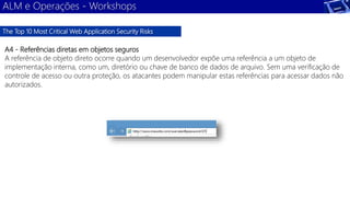ALM e Operações - Workshops 
The Top 10 Most Critical Web Application Security Risks 
A4 - Referências diretas em objetos seguros 
A referência de objeto direto ocorre quando um desenvolvedor expõe uma referência a um objeto de 
implementação interna, como um, diretório ou chave de banco de dados de arquivo. Sem uma verificação de 
controle de acesso ou outra proteção, os atacantes podem manipular estas referências para acessar dados não 
autorizados. 
 