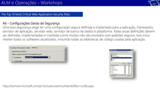 ALM e Operações - Workshops 
The Top 10 Most Critical Web Application Security Risks 
A6 - Configurações Gerais de Segurança 
Uma boa segurança exige ter uma configuração segura definida e implantada para a aplicação, frameworks, 
servidor de aplicação, servidor web, servidor de banco de dados e plataforma. Todas essas definições devem 
ser definidas, implementadas e mantidas como muitos não são enviados com padrões seguros. Isso inclui 
manter todos os softwares atualizados, incluindo todas as bibliotecas de código usadas pela aplicação. 
http://technet.microsoft.com/pt-br/subscriptions/t4ahd590(v=vs.80).aspx 
 