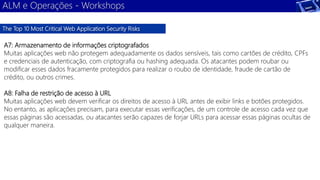 ALM e Operações - Workshops 
The Top 10 Most Critical Web Application Security Risks 
A7: Armazenamento de informações criptografados 
Muitas aplicações web não protegem adequadamente os dados sensíveis, tais como cartões de crédito, CPFs 
e credenciais de autenticação, com criptografia ou hashing adequada. Os atacantes podem roubar ou 
modificar esses dados fracamente protegidos para realizar o roubo de identidade, fraude de cartão de 
crédito, ou outros crimes. 
A8: Falha de restrição de acesso à URL 
Muitas aplicações web devem verificar os direitos de acesso à URL antes de exibir links e botões protegidos. 
No entanto, as aplicações precisam, para executar essas verificações, de um controle de acesso cada vez que 
essas páginas são acessadas, ou atacantes serão capazes de forjar URLs para acessar essas páginas ocultas de 
qualquer maneira. 
 