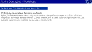 ALM e Operações - Workshops 
The Top 10 Most Critical Web Application Security Risks 
A9: Proteção da camada de Transporte insuficiente 
Aplicações frequentemente não conseguem autenticar, criptografar e proteger a confidencialidade e 
integridade do tráfego de rede sensível. Quando o fazem, eles às vezes suportar algoritmos fracos, uso 
expirado ou certificados inválidos, ou não usa-os corretamente. 
 