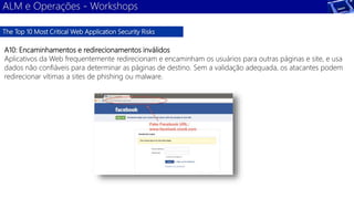 ALM e Operações - Workshops 
The Top 10 Most Critical Web Application Security Risks 
A10: Encaminhamentos e redirecionamentos inválidos 
Aplicativos da Web frequentemente redirecionam e encaminham os usuários para outras páginas e site, e usa 
dados não confiáveis para determinar as páginas de destino. Sem a validação adequada, os atacantes podem 
redirecionar vítimas a sites de phishing ou malware. 
 