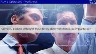 ALM e Operações - Workshops 
Como eu poderia estruturas meus testes, desenvolvimento, ou implantação? 
 