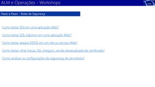 ALM e Operações - Workshops 
Passo a Passo - Testes de Segurança 
Como testar XSS em uma aplicação Web? 
Como testar SQL Injection em uma aplicação Web? 
Como testar ataque DDOS em um site ou serviço Web? 
Como testar cifras fracas, SSL inseguro, versão desatualizada de certificado? 
Como analisar as configurações de segurança de servidores? 
 