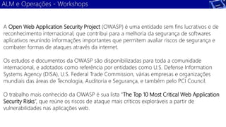 ALM e Operações - Workshops 
A Open Web Application Security Project (OWASP) é uma entidade sem fins lucrativos e de 
reconhecimento internacional, que contribui para a melhoria da segurança de softwares 
aplicativos reunindo informações importantes que permitem avaliar riscos de segurança e 
combater formas de ataques através da internet. 
Os estudos e documentos da OWASP são disponibilizadas para toda a comunidade 
internacional, e adotados como referência por entidades como U.S. Defense Information 
Systems Agency (DISA), U.S. Federal Trade Commission, várias empresas e organizações 
mundiais das áreas de Tecnologia, Auditoria e Segurança, e também pelo PCI Council. 
O trabalho mais conhecido da OWASP é sua lista “The Top 10 Most Critical Web Application 
Security Risks”, que reúne os riscos de ataque mais críticos exploráveis a partir de 
vulnerabilidades nas aplicações web. 
 
