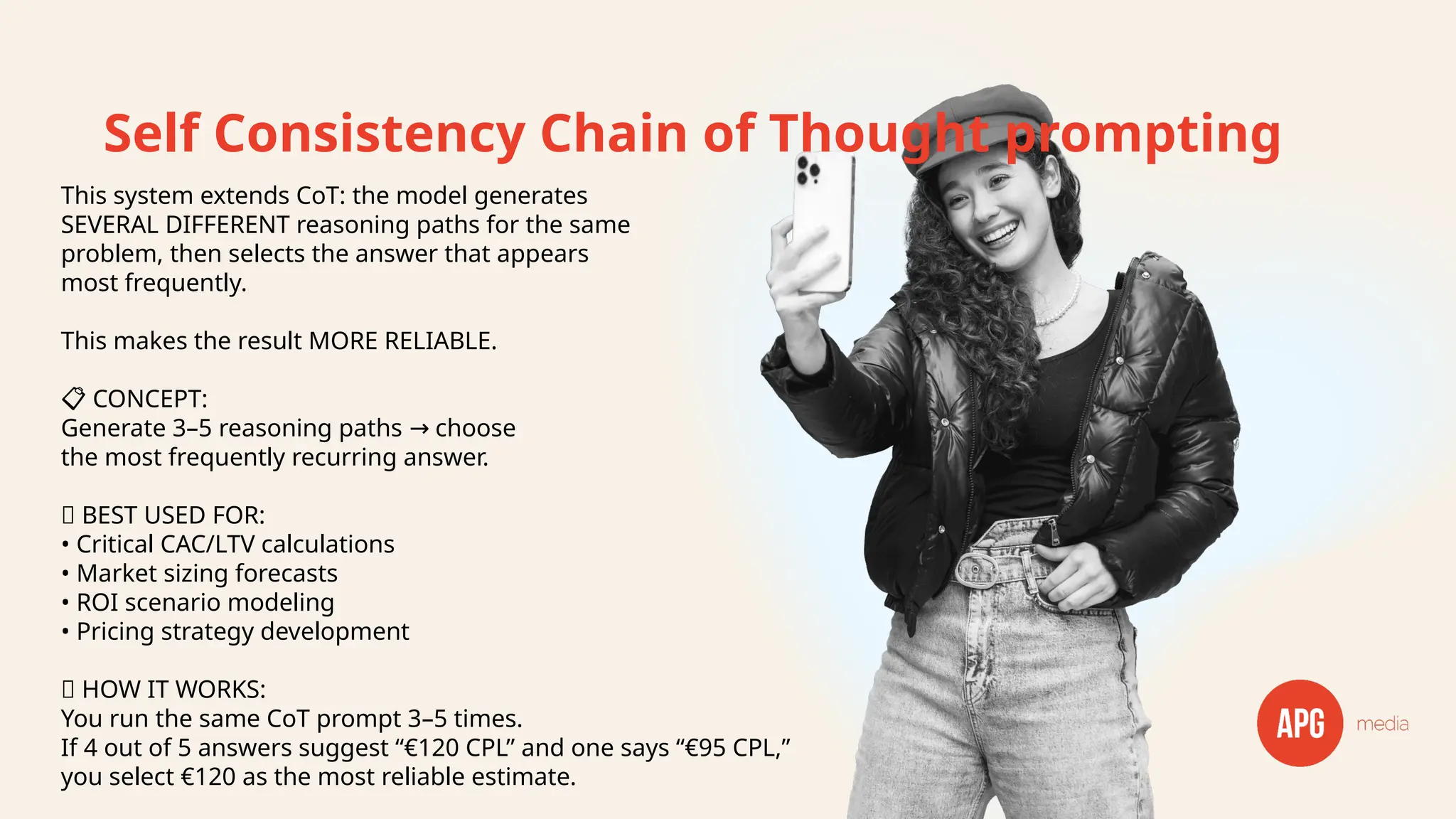 Self Consistency Chain of Thought prompting
This system extends CoT: the model generates
SEVERAL DIFFERENT reasoning paths for the same
problem, then selects the answer that appears
most frequently.
This makes the result MORE RELIABLE.
📋 CONCEPT:
Generate 3–5 reasoning paths choose
→
the most frequently recurring answer.
✅ BEST USED FOR:
• Critical CAC/LTV calculations
• Market sizing forecasts
• ROI scenario modeling
• Pricing strategy development
🔧 HOW IT WORKS:
You run the same CoT prompt 3–5 times.
If 4 out of 5 answers suggest “€120 CPL” and one says “€95 CPL,”
you select €120 as the most reliable estimate.
 