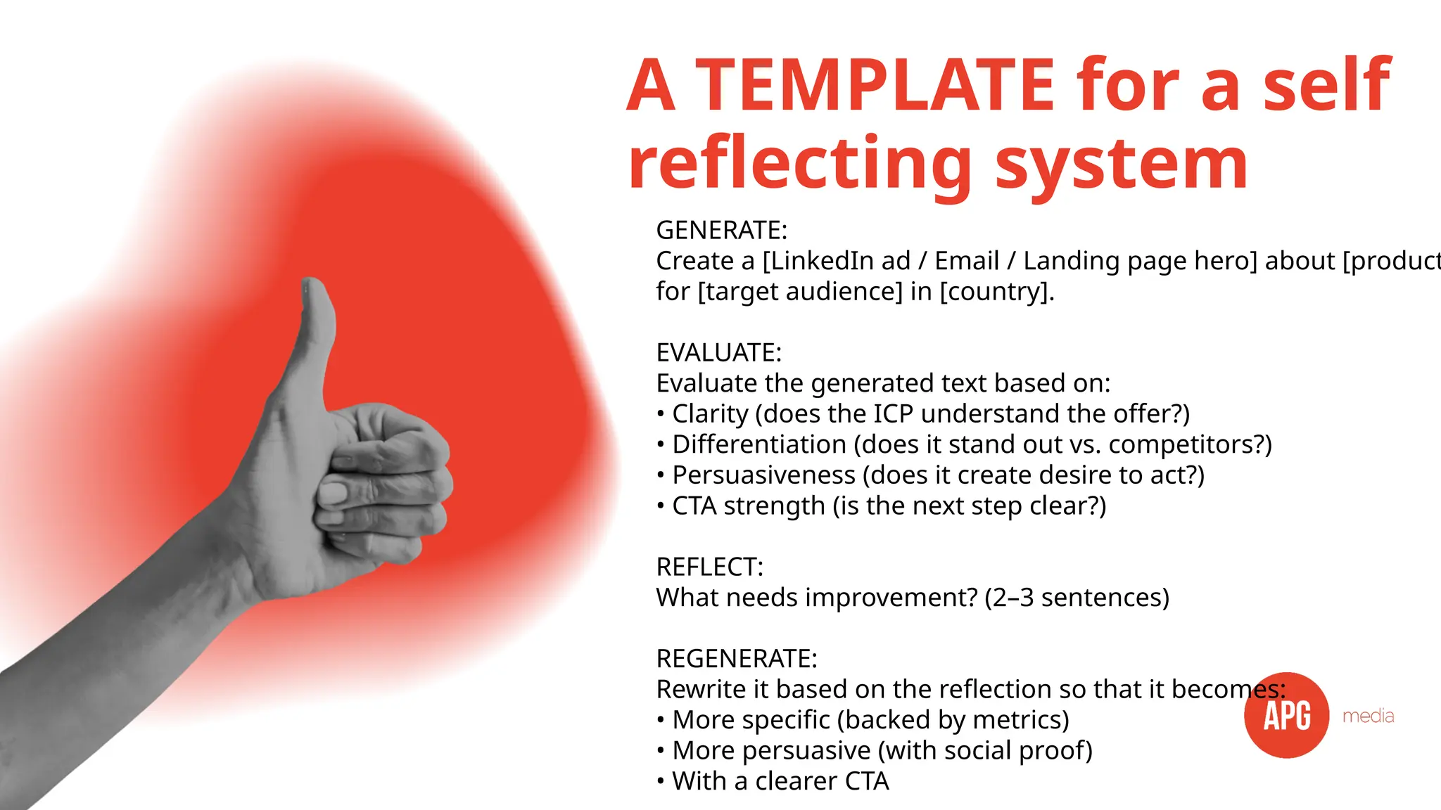 A TEMPLATE for a self
reflecting system
GENERATE:
Create a [LinkedIn ad / Email / Landing page hero] about [product
for [target audience] in [country].
EVALUATE:
Evaluate the generated text based on:
• Clarity (does the ICP understand the offer?)
• Differentiation (does it stand out vs. competitors?)
• Persuasiveness (does it create desire to act?)
• CTA strength (is the next step clear?)
REFLECT:
What needs improvement? (2–3 sentences)
REGENERATE:
Rewrite it based on the reflection so that it becomes:
• More specific (backed by metrics)
• More persuasive (with social proof)
• With a clearer CTA
 