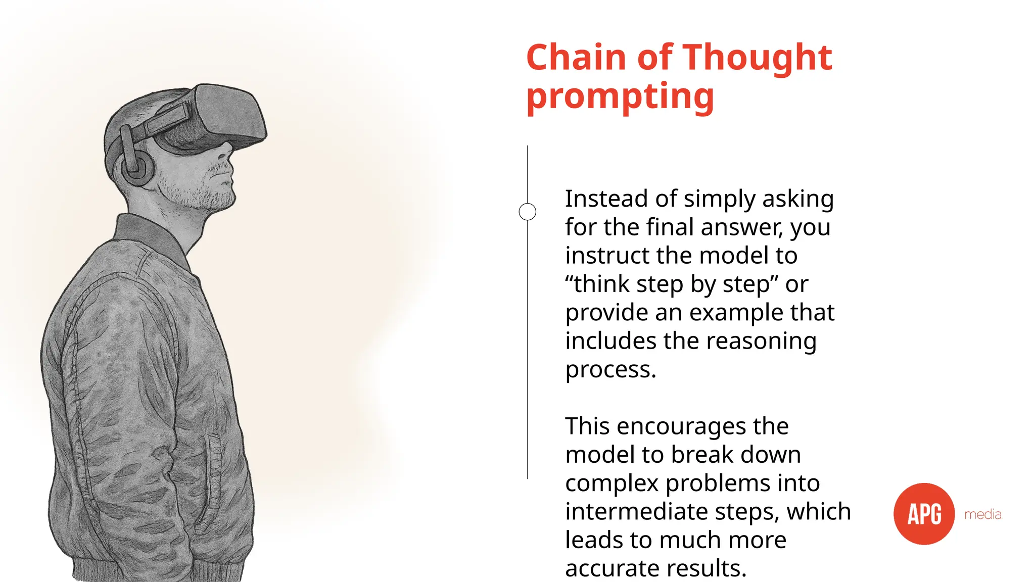 Chain of Thought
prompting
Instead of simply asking
for the final answer, you
instruct the model to
“think step by step” or
provide an example that
includes the reasoning
process.
This encourages the
model to break down
complex problems into
intermediate steps, which
leads to much more
accurate results.
 