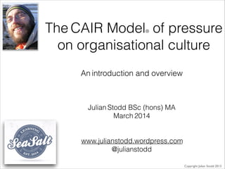 The CAIR Model® of pressure
on organisational culture
Julian Stodd BSc (hons) MA
March 2014
!
!
www.julianstodd.wordpress.com
@julianstodd
Copyright Julian Stodd 2013
An introduction and overview
 