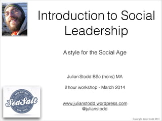 Introduction to Social
Leadership
Julian Stodd BSc (hons) MA
!
2 hour workshop - March 2014
!
!
www.julianstodd.wordpress.com
@julianstodd
Copyright Julian Stodd 2013
A style for the Social Age
 