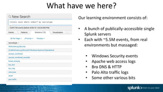What have we here?
Our learning environment consists of:
• A bunch of publically-accessible single
Splunk servers
• Each with ~5.5M events, from real
environments but massaged:
• Windows Security events
• Apache web access logs
• Bro DNS & HTTP
• Palo Alto traffic logs
• Some other various bits
 