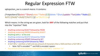 Regular Expression FTW
sqlinjection_rex is a search macro. It contains:
(?<injection>(?i)select.*?from|union.*?select|'$|delete.*?from|update.*?set|alter.*?table|([
%27|'](%20)*=(%20)*[%27|'])|w*[%27|']or)
Which means: In the string we are given, look for ANY of the following matches and put that
into the “injection” field.
• Anything containing SELECT followed by FROM
• Anything containing UNION followed by SELECT
• Anything with a ‘ at the end
• Anything containing DELETE followed by FROM
• Anything containing UPDATE followed by SET
• Anything containing ALTER followed by TABLE
• A %27 OR a ‘ and then a %20 and any amount of characters then a %20 and then a %27 OR a ‘
• Note: %27 is encoded “’” and %20 is encoded <space>
• Any amount of word characters followed by a %27 OR a ‘ and then “or”
 