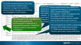 It’s worth mentioning that at this point
you could create a ticket to have
someone re-image the machine to
prevent further damage as we continue
our investigation within Splunk.
Within the same dashboard, we have
access to very high fidelity endpoint
data that allows an analyst to continue
the investigation in a very efficient
manner. It is important to note that
near real-time access to this type of
endpoint data is not not common within
the traditional SOC.
The initial goal of the investigation is
to determine whether this
communication is malicious or a
potential false positive. Expand the
endpoint event to continue the
investigation.
Proxy related threat intel matches are
important for helping us to prioritize our
efforts toward initiating an
investigation. Further investigation into
the endpoint is often very time
consuming and often involves multiple
internal hand-offs to other teams or
needing to access additional systems.
This encrypted proxy traffic is concerning
because of the large amount of data
(~1.5MB) being transferred which is
common when data is being exfiltrated.
 