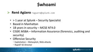 3
> René Agüero raguero@splunk.com
• > 1 year at Splunk – Security Specialist
• Based in Manhattan
• 18 years in security – MCSE NT4.0
• CISSP, MSBA – Information Assurance (forensics, auditing and
security)
• Offensive Security
• Exploitation – Metasploit, Web attacks
• Rapid7 SE Director
$whoami
 