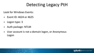 Detecting Legacy PtH
Look for Windows Events:
● Event ID: 4624 or 4625
● Logon type: 3
● Auth package: NTLM
● User account is not a domain logon, or Anonymous
Logon
 