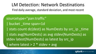 LM Detection: Network Destinations
sourcetype="pan:traffic"
| bucket _time span=1d
| stats count dc(dest) as NumDests by src_ip _time
| stats avg(NumDests) as avg stdev(NumDests) as
stdev latest(NumDests) as latest by src_ip
| where latest > 2 * stdev + avg
Find daily average, standard deviation, and most recent
 