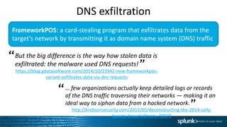 FrameworkPOS: a card-stealing program that exfiltrates data from the
target’s network by transmitting it as domain name system (DNS) traffic
But the big difference is the way how stolen data is
exfiltrated: the malware used DNS requests!
https://blog.gdatasoftware.com/2014/10/23942-new-frameworkpos-
variant-exfiltrates-data-via-dns-requests
“
”
… few organizations actually keep detailed logs or records
of the DNS traffic traversing their networks — making it an
ideal way to siphon data from a hacked network.
http://krebsonsecurity.com/2015/05/deconstructing-the-2014-sally-
beauty-breach/#more-30872
“
”
DNS exfiltration
 