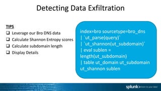 Detecting Data Exfiltration
index=bro sourcetype=bro_dns
| `ut_parse(query)`
| `ut_shannon(ut_subdomain)`
| eval sublen =
length(ut_subdomain)
| table ut_domain ut_subdomain
ut_shannon sublen
TIPS
 Leverage our Bro DNS data
 Calculate Shannon Entropy scores
 Calculate subdomain length
 Display Details
 