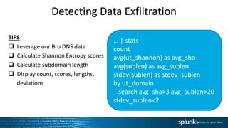 Detecting Data Exfiltration
… | stats
count
avg(ut_shannon) as avg_sha
avg(sublen) as avg_sublen
stdev(sublen) as stdev_sublen
by ut_domain
| search avg_sha>3 avg_sublen>20
stdev_sublen<2
TIPS
 Leverage our Bro DNS data
 Calculate Shannon Entropy scores
 Calculate subdomain length
 Display count, scores, lengths,
deviations
 