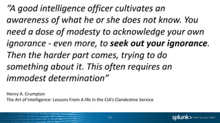 “A	good	intelligence	officer	cultivates	an	
awareness	of	what	he	or	she	does	not	know.	You	
need	a	dose	of	modesty	to	acknowledge	your	own	
ignorance	- even	more,	to	seek	out	your	ignorance.	
Then	the	harder	part	comes,	trying	to	do	
something	about	it.	This	often	requires	an	
immodest	determination”
Henry	A.	Crumpton
The	Art	of	Intelligence:	Lessons	From	A	life	In	the	CIA’s	Clandestine	Service
13
 