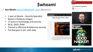 3
> Ken	Westin	kwestin@splunk.com @kwestin
• 1	year	at	Splunk	– Security	Specialist
• Based	in	Portland,	Oregon
• 17	years	in	technology	and	security
• M.Sc,	OSCP,	ITPM
• Trained	in	offensive	&	defensive	security
• Put	bad	guys	in	jail…with	data
$whoami
 