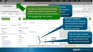 Take	a	look	at	the	
endpoint	data	source.		
We	are	using	the	
Microsoft	Sysmon TA.
We	have	endpoint	
visibility	into	all	network	
communication	and	can	
map	each	connection	
back	to	a	process.
}
We	also	have	detailed	
info	on	each	process	and	
can	map	it	back	to	the	
user	and	parent	process.}
Lets	get	our	day	started	by	looking	
using	threat	intel to	prioritize	our	
efforts	and	focus	on	communication	
with	known high	risk	entities.
 