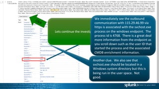 Exfiltration	of	data	is	a	serious	
concern	and	outbound	
communication	to	external	entity	
that	has	a	known	threat	intel
indicator,	especially	when	it	is	
encrypted	as	in	this	case.
Lets	continue	the	investigation.
Another	clue.		We	also	see	that	
svchost.exe should	be	located	in	a	
Windows	system	directory	but	this	is	
being	run	in	the	user	space.		Not	
good.
We	immediately	see	the	outbound	
communication	with	115.29.46.99	via	
https	is	associated	with	the	svchost.exe
process	on	the	windows	endpoint.		The	
process	id	is	4768.		There	is	a	great	deal	
more	information	from	the	endpoint	as	
you	scroll	down	such	as	the	user	ID	that	
started	the	process	and	the	associated	
CMDB	enrichment	information.
 