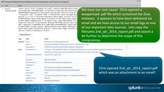 Chris	opened	2nd_qtr_2014_report.pdf	
which	was	an	attachment	to	an	email!
We	have	our	root	cause!		Chris	opened	a	
weaponized .pdf file	which	contained	the	Zeus	
malware.		It	appears	to	have	been	delivered	via	
email	and	we	have	access	to	our	email	logs	as	one	
of	our	important	data	sources.		Lets	copy	the	
filename	2nd_qtr_2014_report.pdf	and	search	a	
bit	further	to	determine	the	scope	of	this	
compromise.
 
