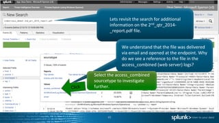 45
Lets	revisit	the	search	for	additional	
information	on	the	2nd_qtr_2014-
_report.pdf	file.		
We	understand	that	the	file	was	delivered	
via	email	and	opened	at	the	endpoint.	Why	
do	we	see	a	reference	to	the	file	in	the	
access_combined (web	server)	logs?	
Select	the	access_combined
sourcetype to	investigate	
further.
 