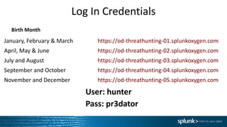 Log	In	Credentials
January,	February	&	March	 https://od-threathunting-01.splunkoxygen.com
April,	May	&	June https://od-threathunting-02.splunkoxygen.com
July and August https://od-threathunting-03.splunkoxygen.com
September	and	October https://od-threathunting-04.splunkoxygen.com
November	and	December https://od-threathunting-05.splunkoxygen.com
User:	hunter
Pass:	pr3dator
Birth	Month
 