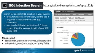 https://splunkbase.splunk.com/app/1528/
Search	for	possible	SQL	injection	in	your	events:
ü looks	for	patterns	in	URI	query	field	to	see	if	
anyone	has	injected	them	with	SQL	
statements
ü use	standard	deviations	that	are	2.5	times	
greater	than	the	average	length	of	your	URI	
query	field
Macros	used
• sqlinjection_pattern(sourcetype,	uri query	field)
• sqlinjection_stats(sourcetype,	uri query	field)
 