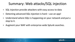Summary:	Web	attacks/SQL	injection
● SQL	injection	provide	attackers	with	easy	access	to	data
● Detecting	advanced	SQL	injection	is	hard	– use	an	app!
● Understand	where	SQLi is	happening	on	your	network	and	put	a	
stop	to	it.
● Augment	your	WAF	with	enterprise-wide	Splunk searches.
 