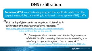 FrameworkPOS:	a	card-stealing	program	that	exfiltrates data	from	the	
target’s	network	by	transmitting	it	as	domain	name	system	(DNS)	traffic
But	the	big	difference	is	the	way	how	stolen	data	is	
exfiltrated:	the	malware	used	DNS	requests!	
https://blog.gdatasoftware.com/2014/10/23942-new-frameworkpos-
variant-exfiltrates-data-via-dns-requests
“
”
…	few	organizations	actually	keep	detailed	logs	or	records	
of the	DNS	traffic	traversing	their	networks	— making	it	an	
ideal	way	to	siphon	data	from	a	hacked	network.		
http://krebsonsecurity.com/2015/05/deconstructing-the-2014-sally-
beauty-breach/#more-30872
“
”
DNS	exfiltration
 