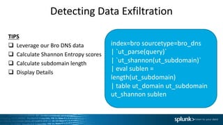 Detecting	Data	Exfiltration
index=bro	sourcetype=bro_dns
|	`ut_parse(query)`	
|	`ut_shannon(ut_subdomain)`	
|	eval sublen =	
length(ut_subdomain)	
|	table	ut_domain ut_subdomain
ut_shannon sublen
TIPS
q Leverage	our	Bro	DNS	data
q Calculate	Shannon	Entropy	scores
q Calculate	subdomain	length
q Display	Details
 
